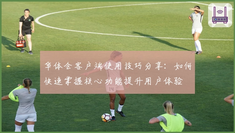 华体会客户端使用技巧分享：如何快速掌握核心功能提升用户体验