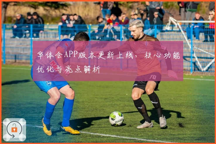 华体会APP版本更新上线，核心功能优化与亮点解析