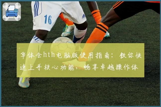 华体会hth电脑版使用指南：教你快速上手核心功能，畅享卓越操作体验解析