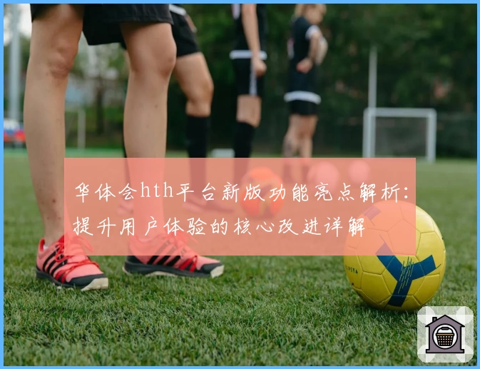 华体会hth平台新版功能亮点解析：提升用户体验的核心改进详解
