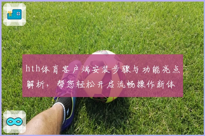 hth体育客户端安装步骤与功能亮点解析，帮您轻松开启流畅操作新体验
