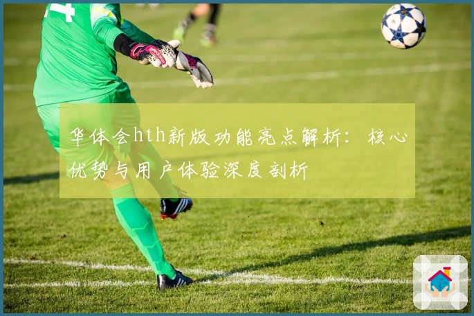华体会hth新版功能亮点解析：核心优势与用户体验深度剖析