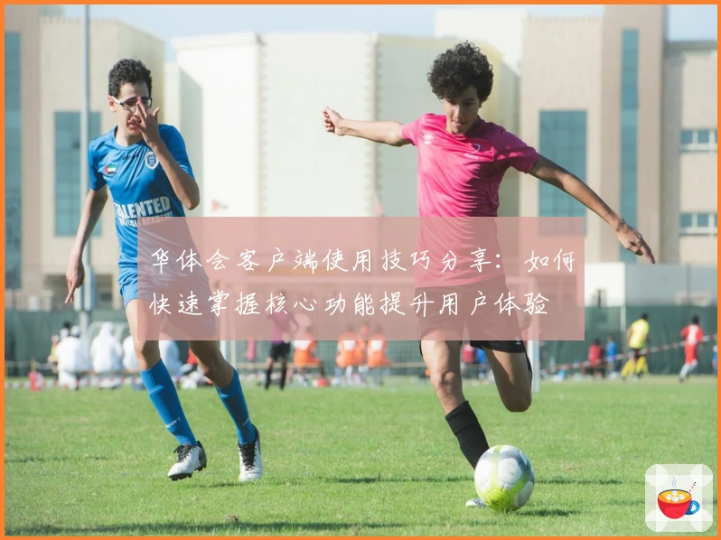 华体会客户端使用技巧分享：如何快速掌握核心功能提升用户体验