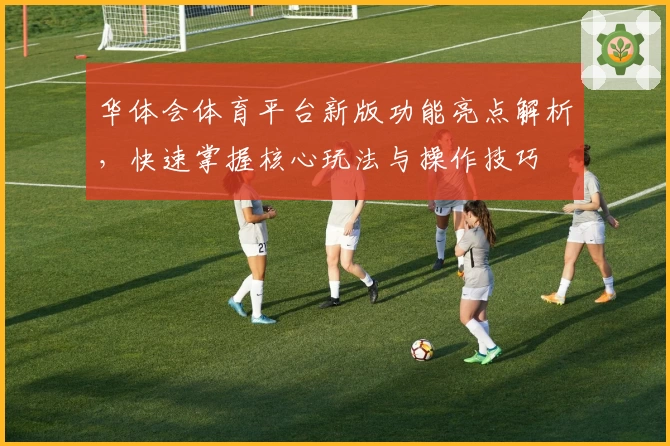 华体会体育平台新版功能亮点解析，快速掌握核心玩法与操作技巧
