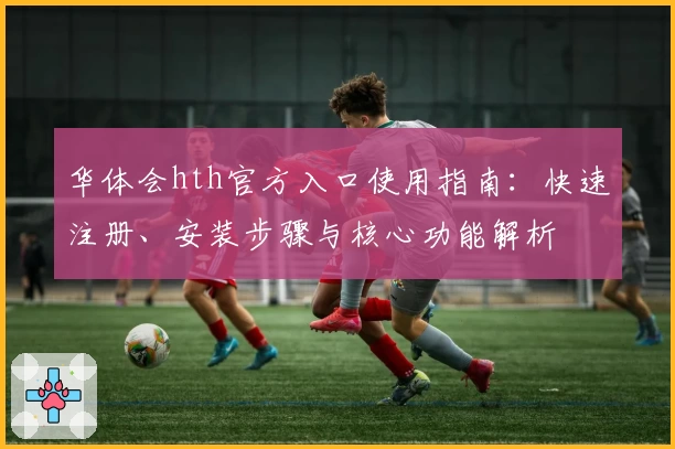 华体会hth官方入口使用指南：快速注册、安装步骤与核心功能解析